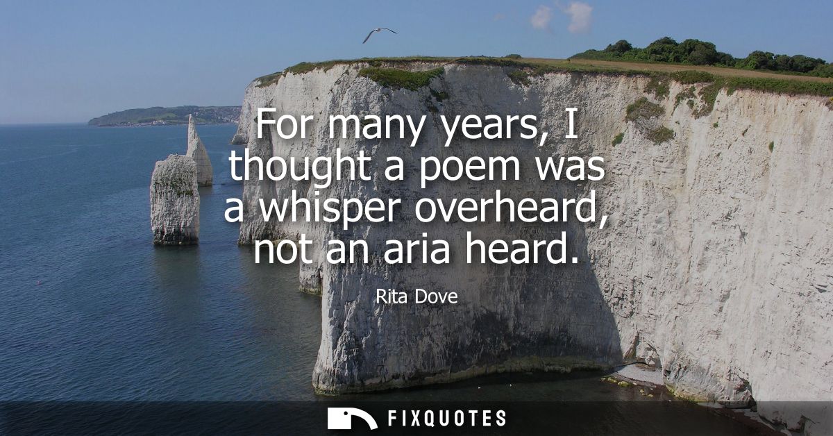 For many years, I thought a poem was a whisper overheard, not an aria heard