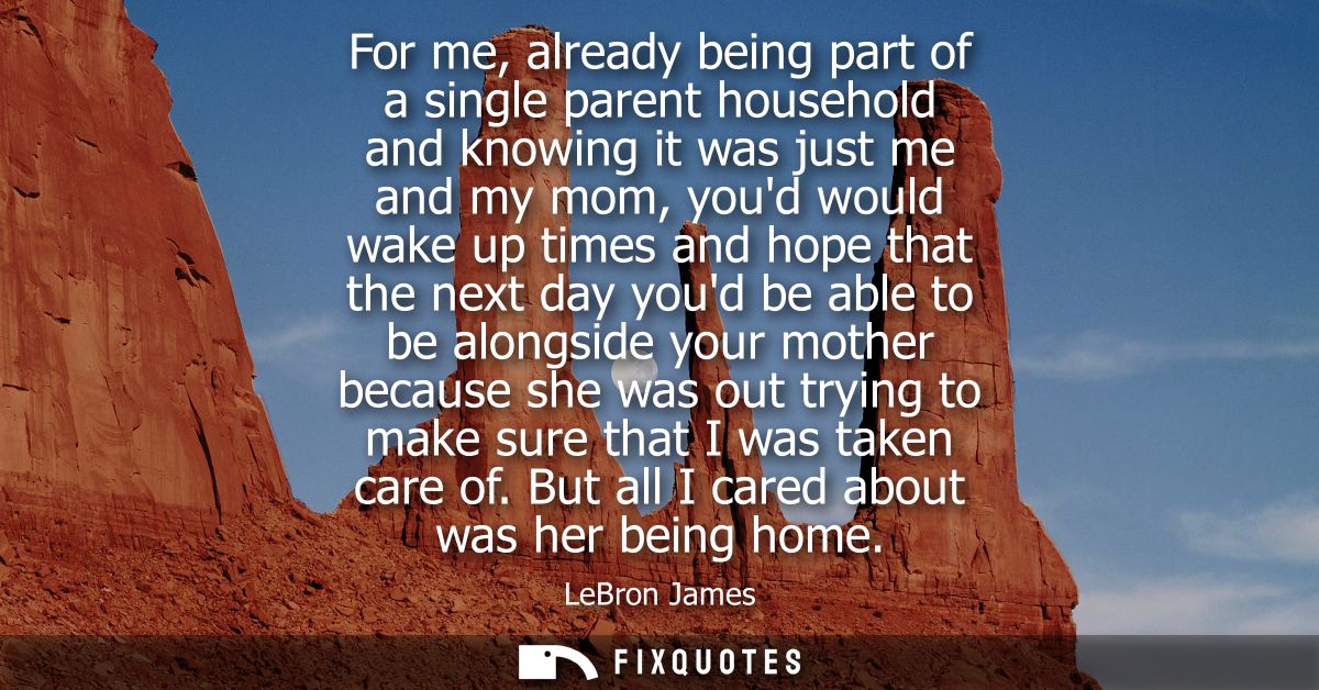 For me, already being part of a single parent household and knowing it was just me and my mom, youd would wake up times 