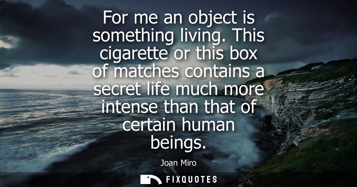 For me an object is something living. This cigarette or this box of matches contains a secret life much more intense tha