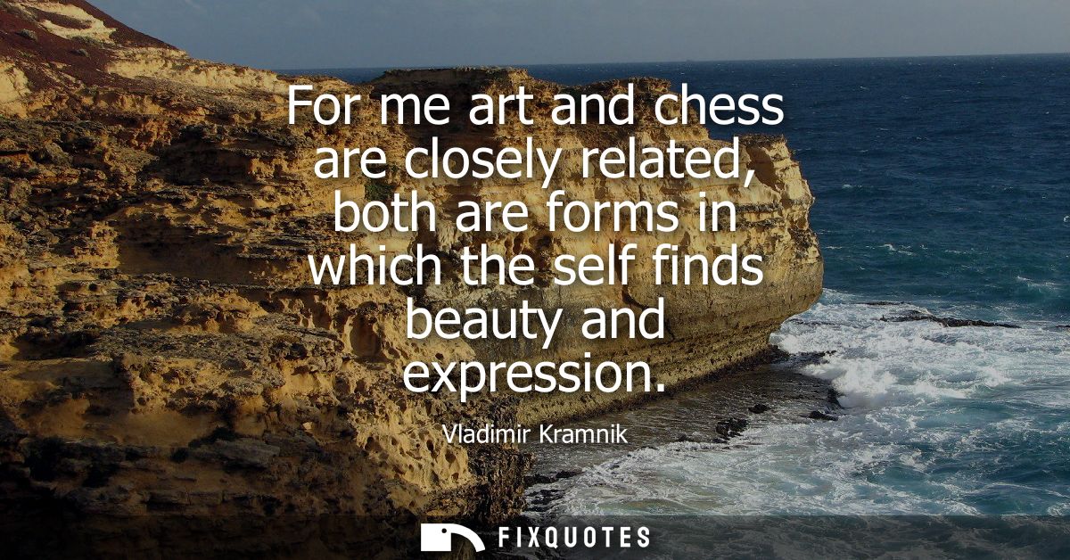 For me art and chess are closely related, both are forms in which the self finds beauty and expression