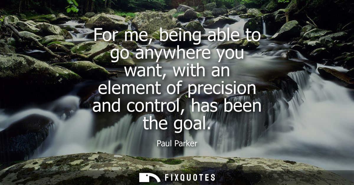 For me, being able to go anywhere you want, with an element of precision and control, has been the goal