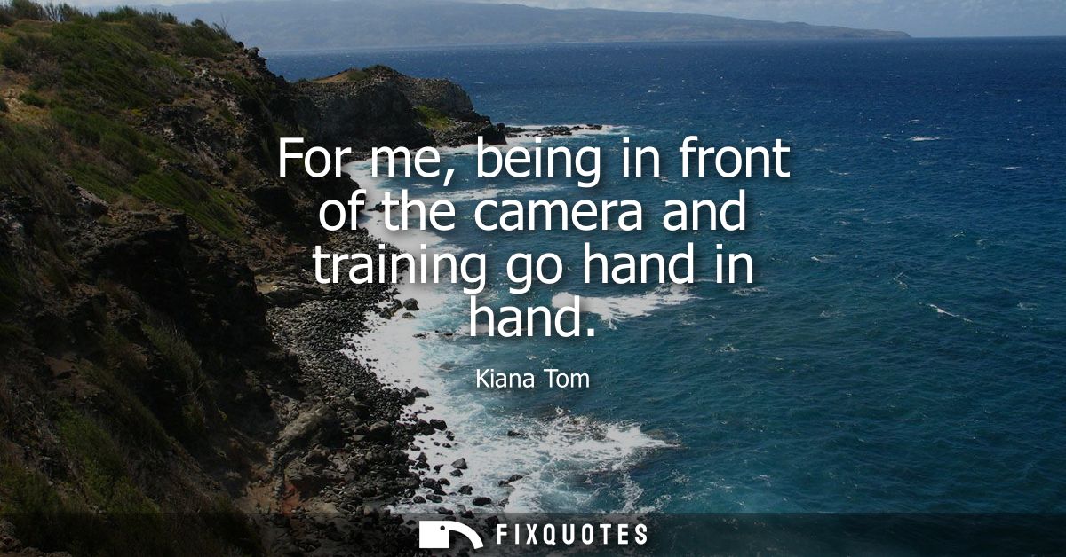 For me, being in front of the camera and training go hand in hand
