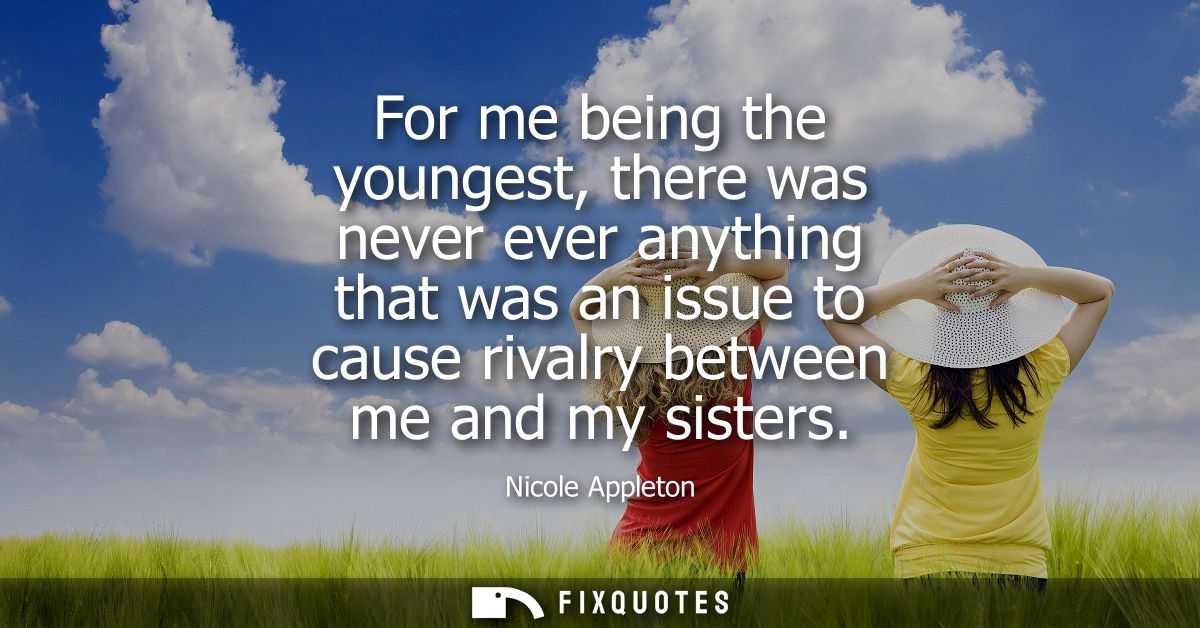For me being the youngest, there was never ever anything that was an issue to cause rivalry between me and my sisters