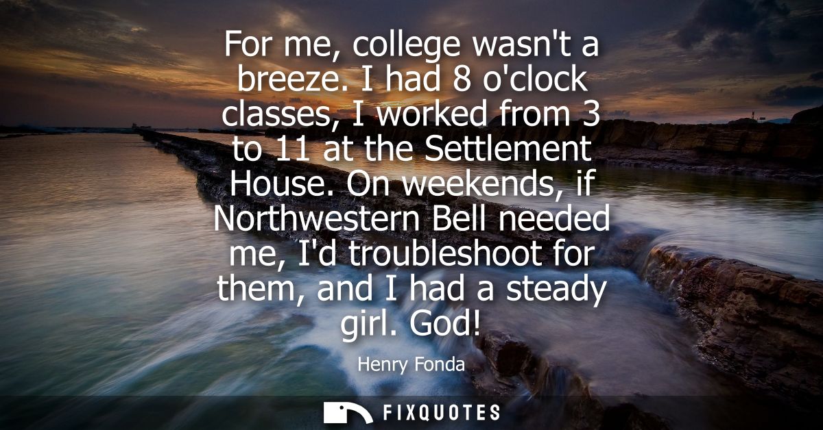 For me, college wasnt a breeze. I had 8 oclock classes, I worked from 3 to 11 at the Settlement House.