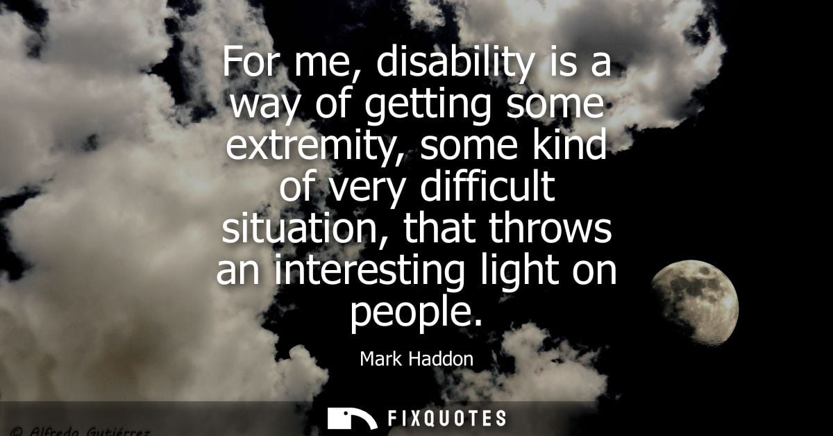 For me, disability is a way of getting some extremity, some kind of very difficult situation, that throws an interesting
