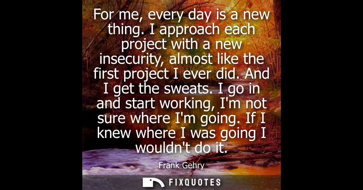 For me, every day is a new thing. I approach each project with a new insecurity, almost like the first project I ever di