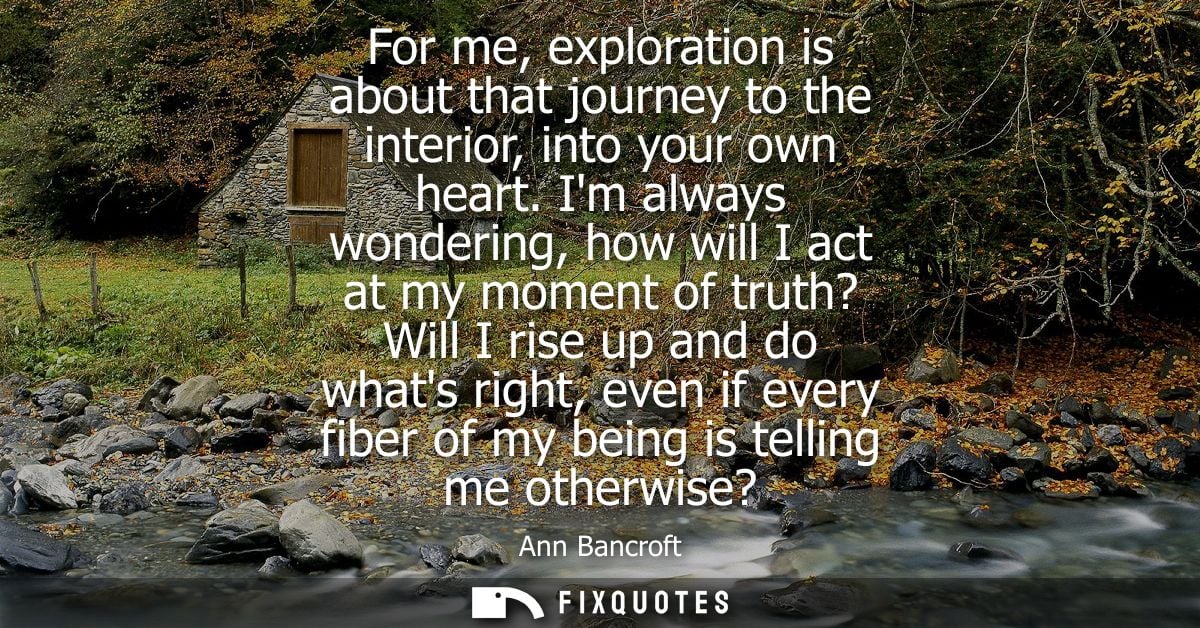 For me, exploration is about that journey to the interior, into your own heart. Im always wondering, how will I act at m