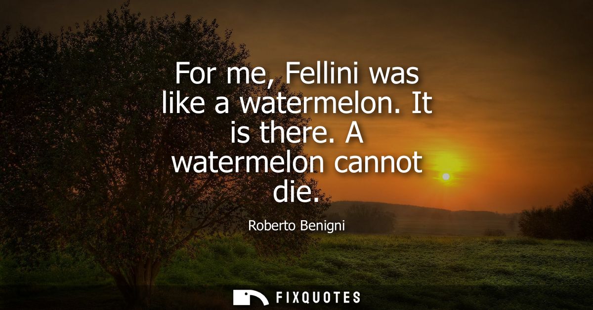 For me, Fellini was like a watermelon. It is there. A watermelon cannot die