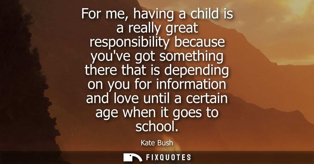 For me, having a child is a really great responsibility because youve got something there that is depending on you for i