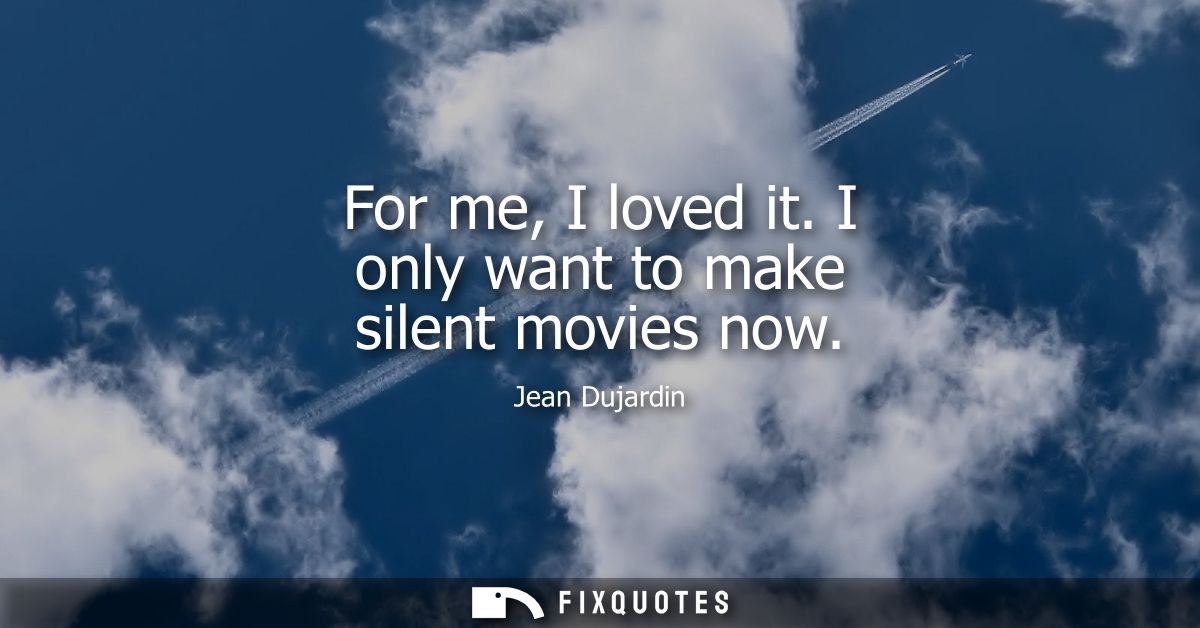 For me, I loved it. I only want to make silent movies now
