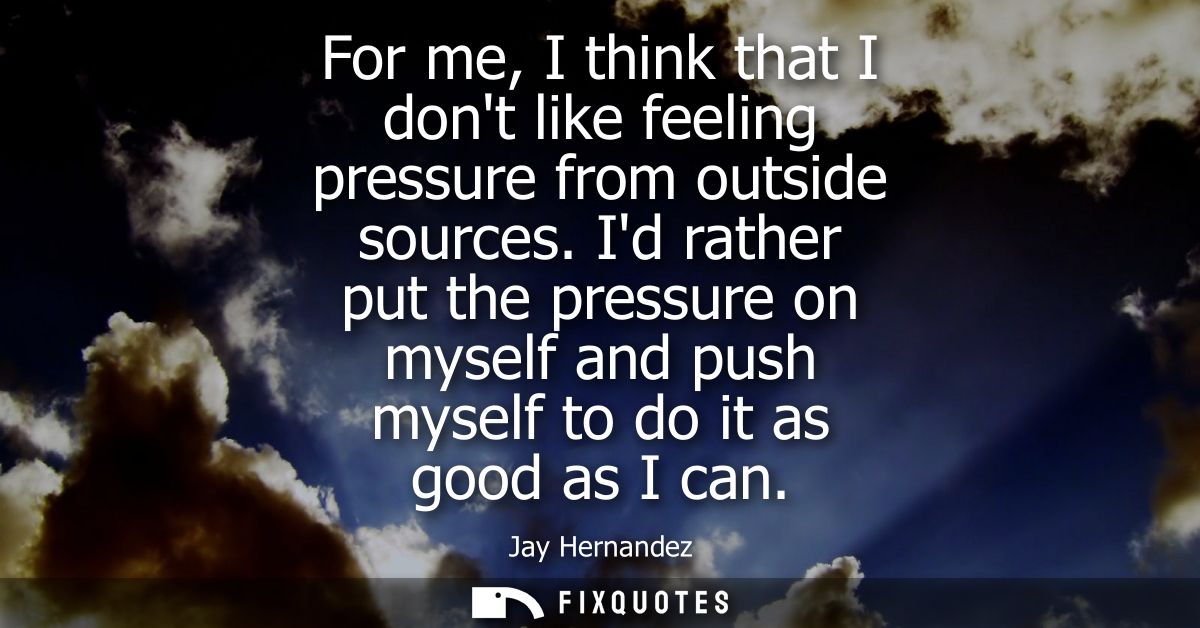 For me, I think that I dont like feeling pressure from outside sources. Id rather put the pressure on myself and push my