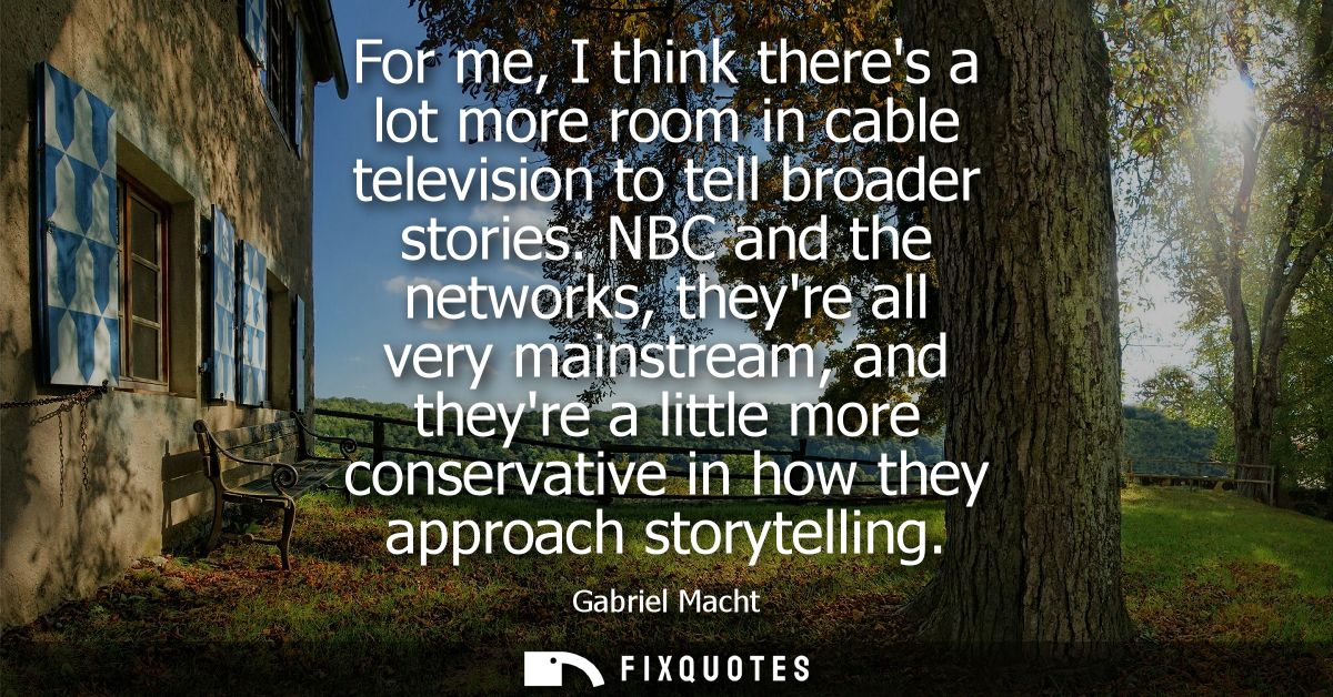 For me, I think theres a lot more room in cable television to tell broader stories. NBC and the networks, theyre all ver