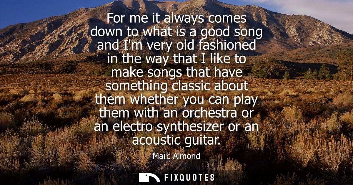 For me it always comes down to what is a good song and Im very old fashioned in the way that I like to make songs that h