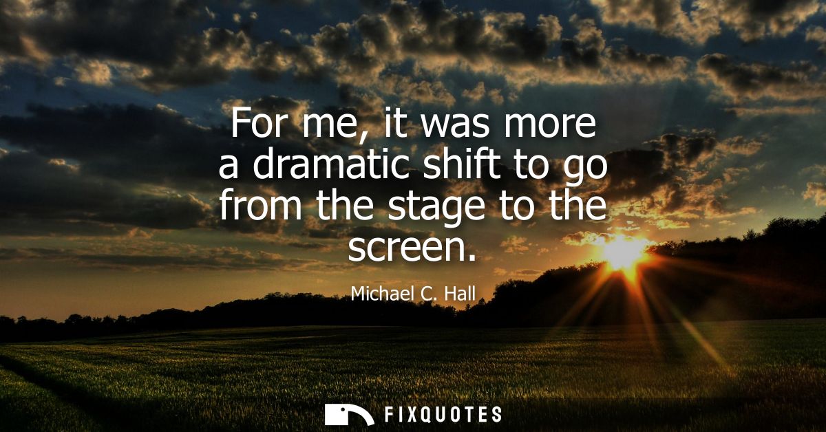 For me, it was more a dramatic shift to go from the stage to the screen