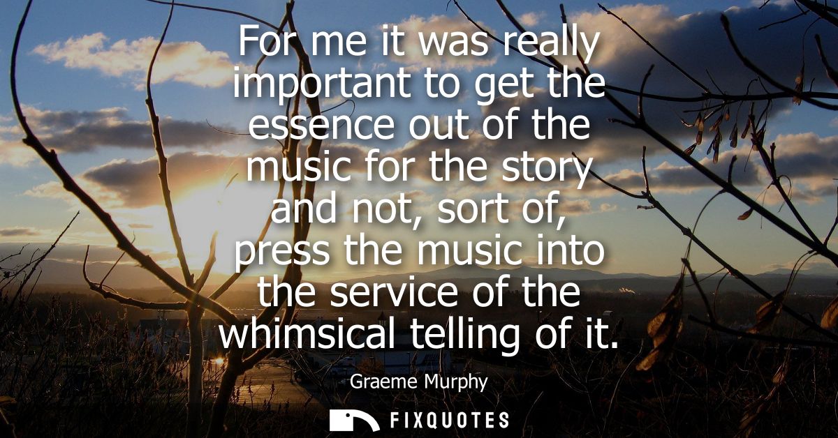 For me it was really important to get the essence out of the music for the story and not, sort of, press the music into 