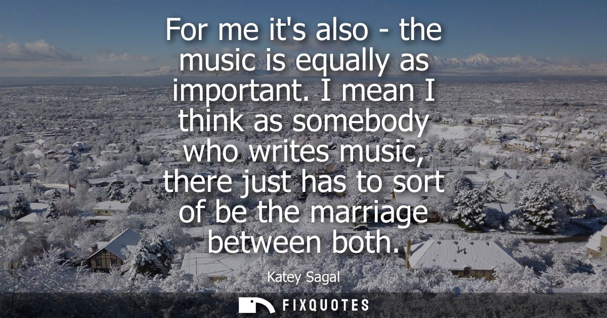 For me its also - the music is equally as important. I mean I think as somebody who writes music, there just has to sort