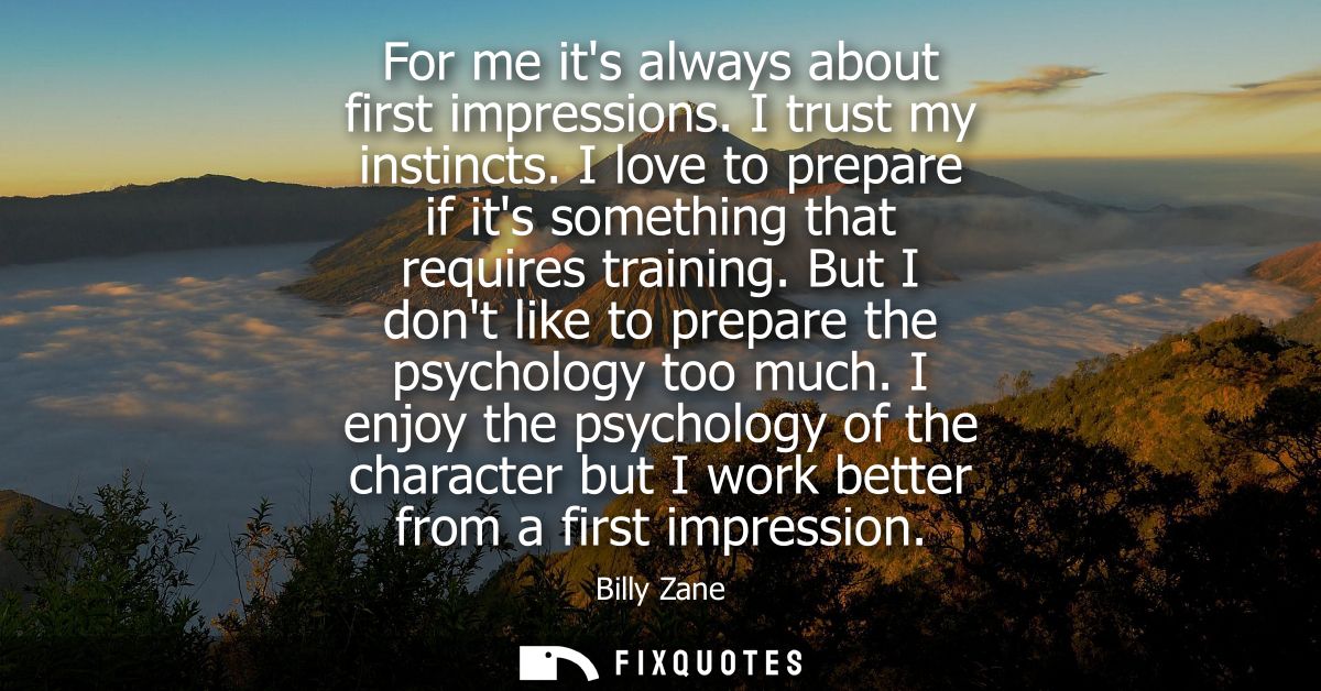 For me its always about first impressions. I trust my instincts. I love to prepare if its something that requires traini