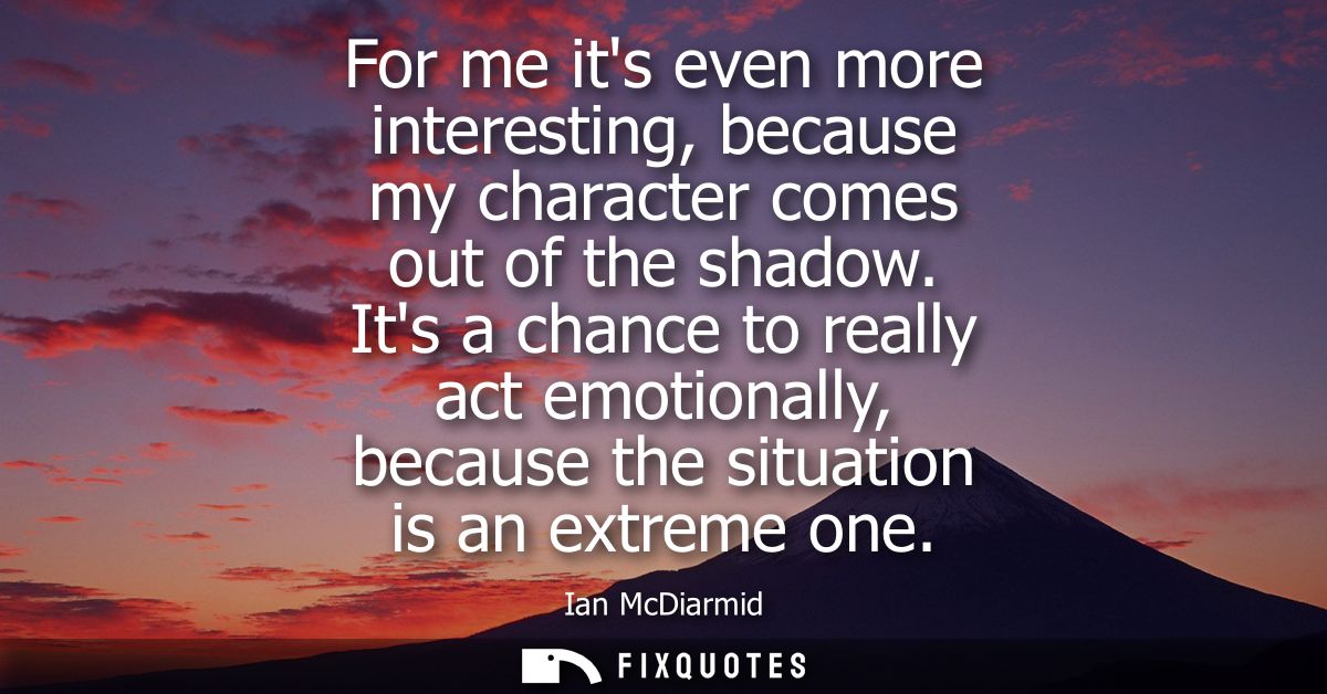 For me its even more interesting, because my character comes out of the shadow. Its a chance to really act emotionally, 