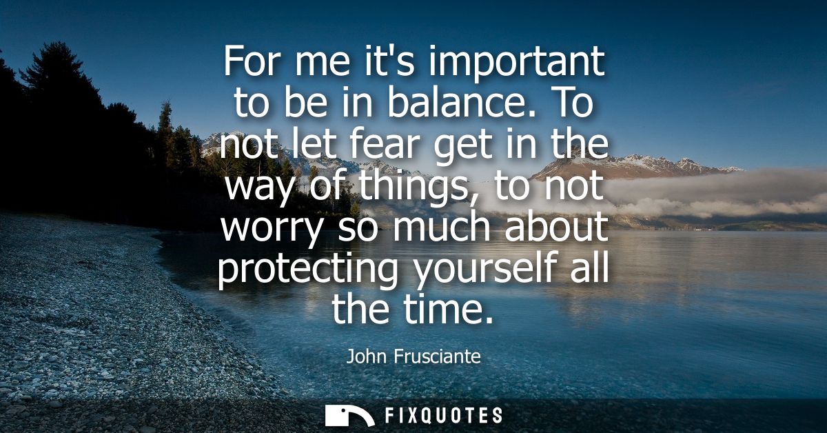 For me its important to be in balance. To not let fear get in the way of things, to not worry so much about protecting y