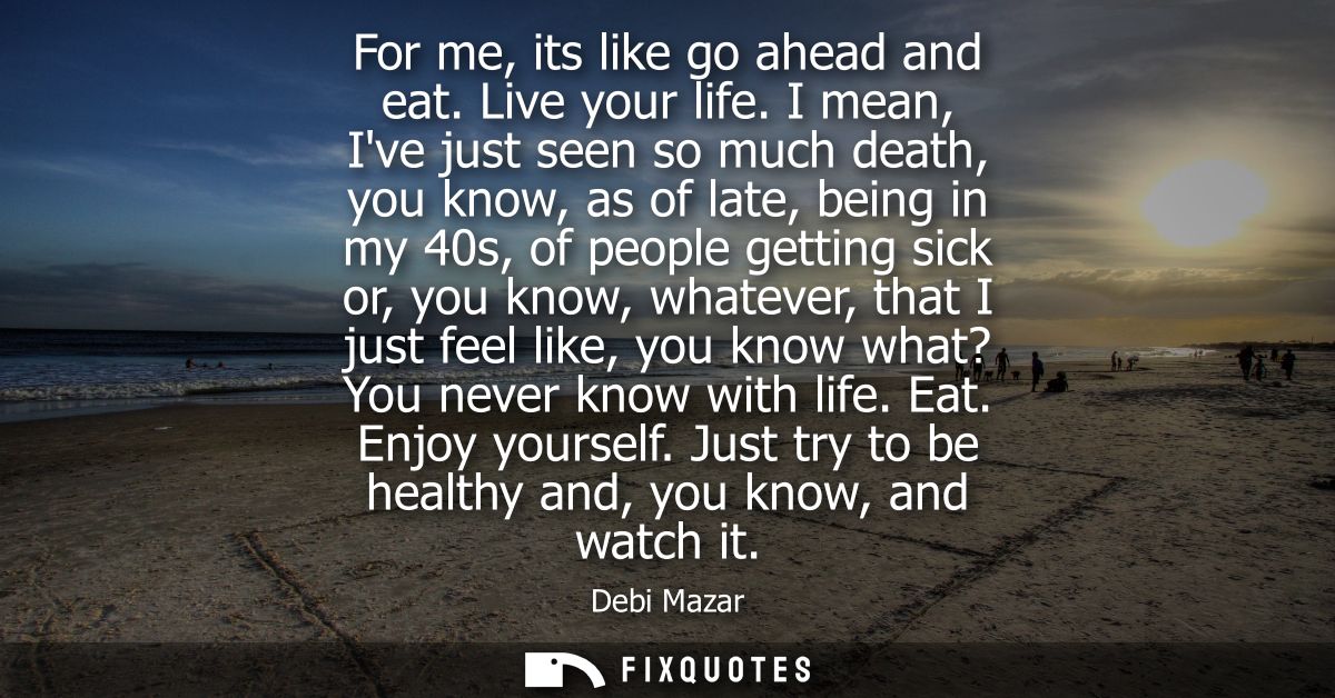 For me, its like go ahead and eat. Live your life. I mean, Ive just seen so much death, you know, as of late, being in m