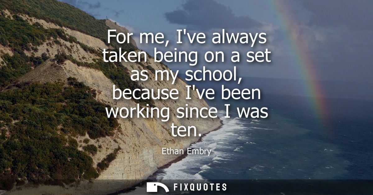 For me, Ive always taken being on a set as my school, because Ive been working since I was ten