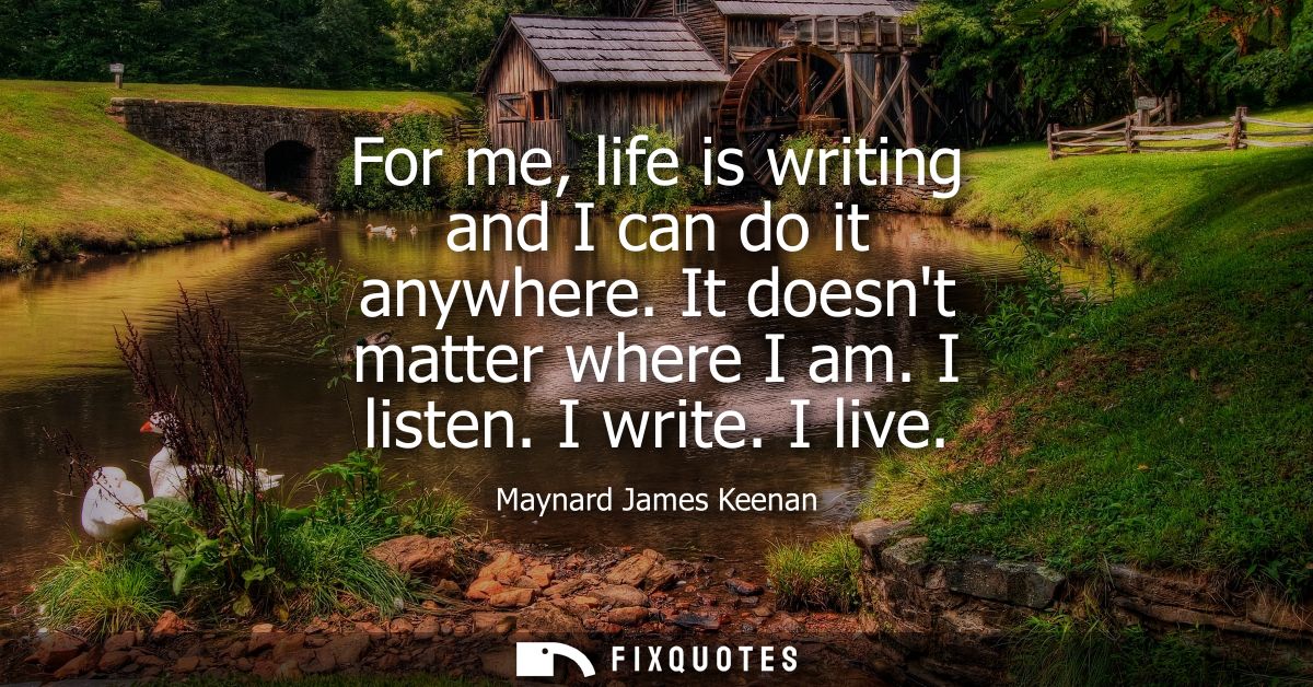 For me, life is writing and I can do it anywhere. It doesnt matter where I am. I listen. I write. I live