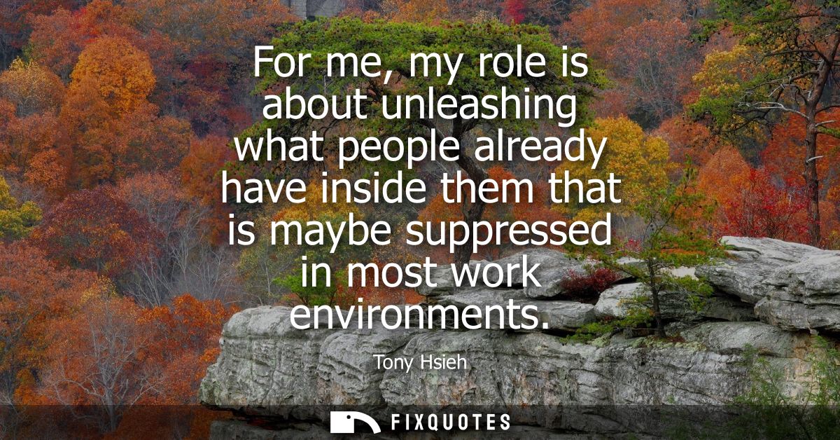 For me, my role is about unleashing what people already have inside them that is maybe suppressed in most work environme