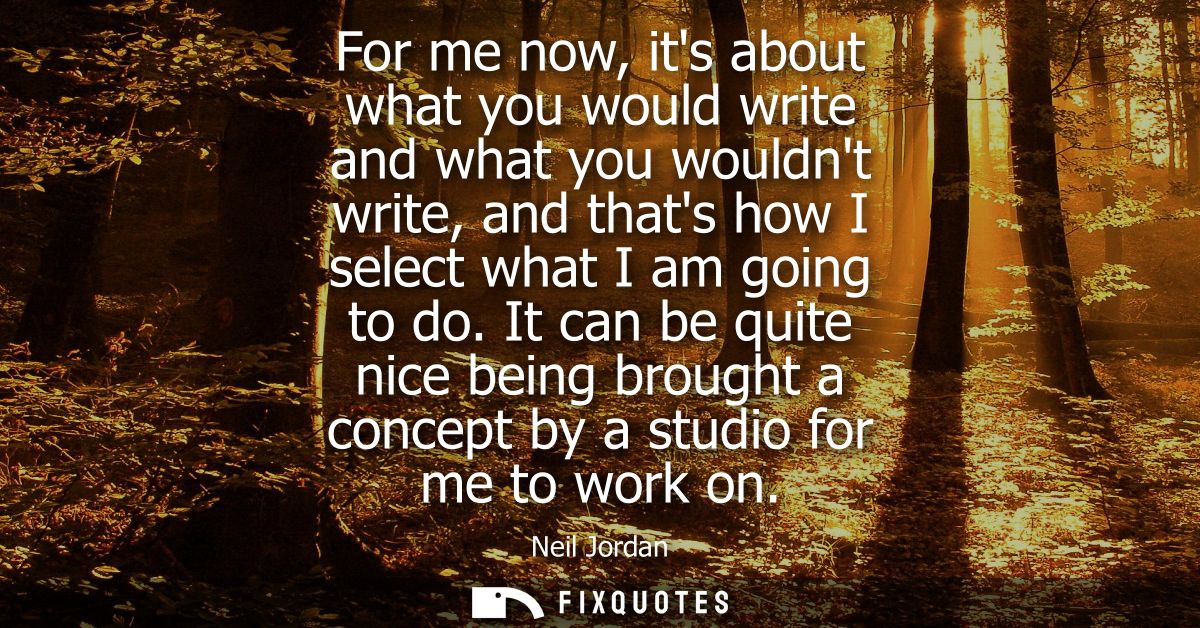For me now, its about what you would write and what you wouldnt write, and thats how I select what I am going to do.