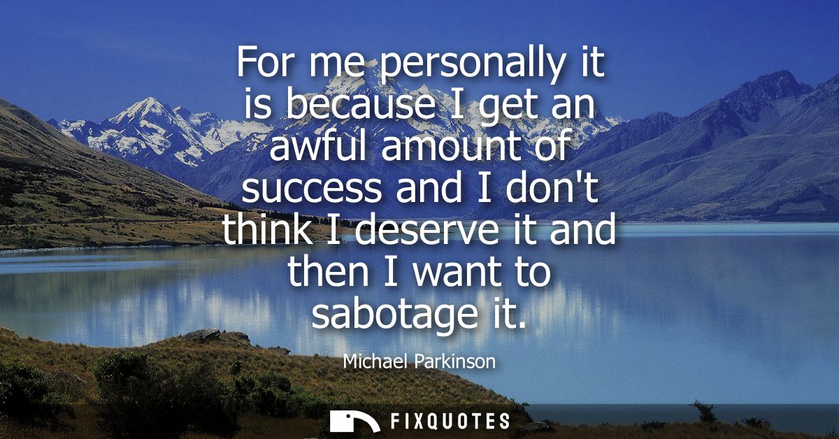 For me personally it is because I get an awful amount of success and I dont think I deserve it and then I want to sabota