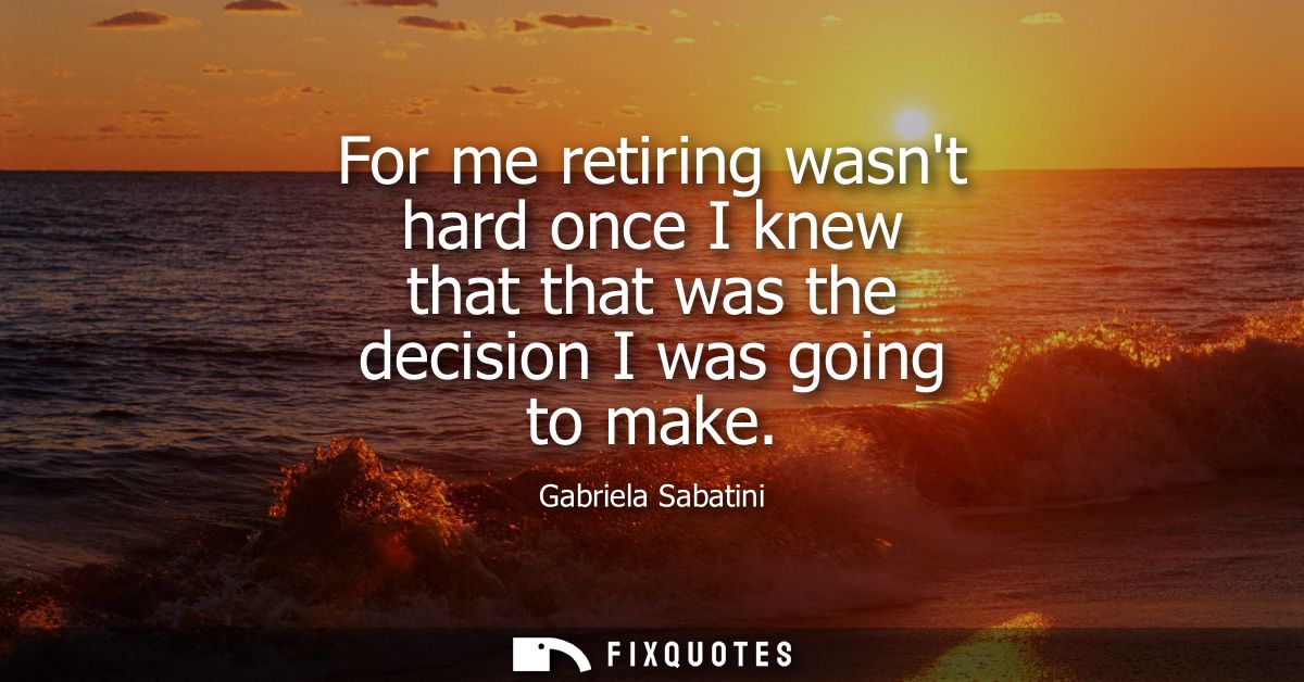 For me retiring wasnt hard once I knew that that was the decision I was going to make