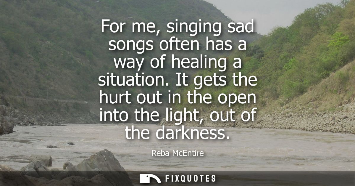 For me, singing sad songs often has a way of healing a situation. It gets the hurt out in the open into the light, out o