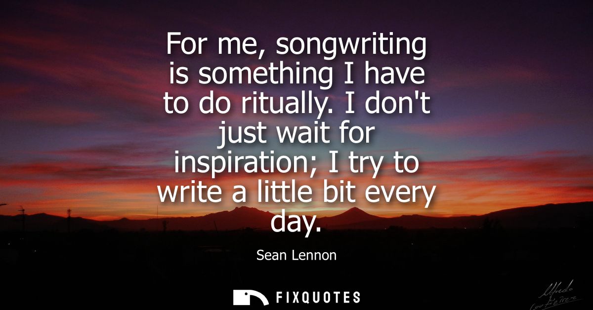 For me, songwriting is something I have to do ritually. I dont just wait for inspiration I try to write a little bit eve