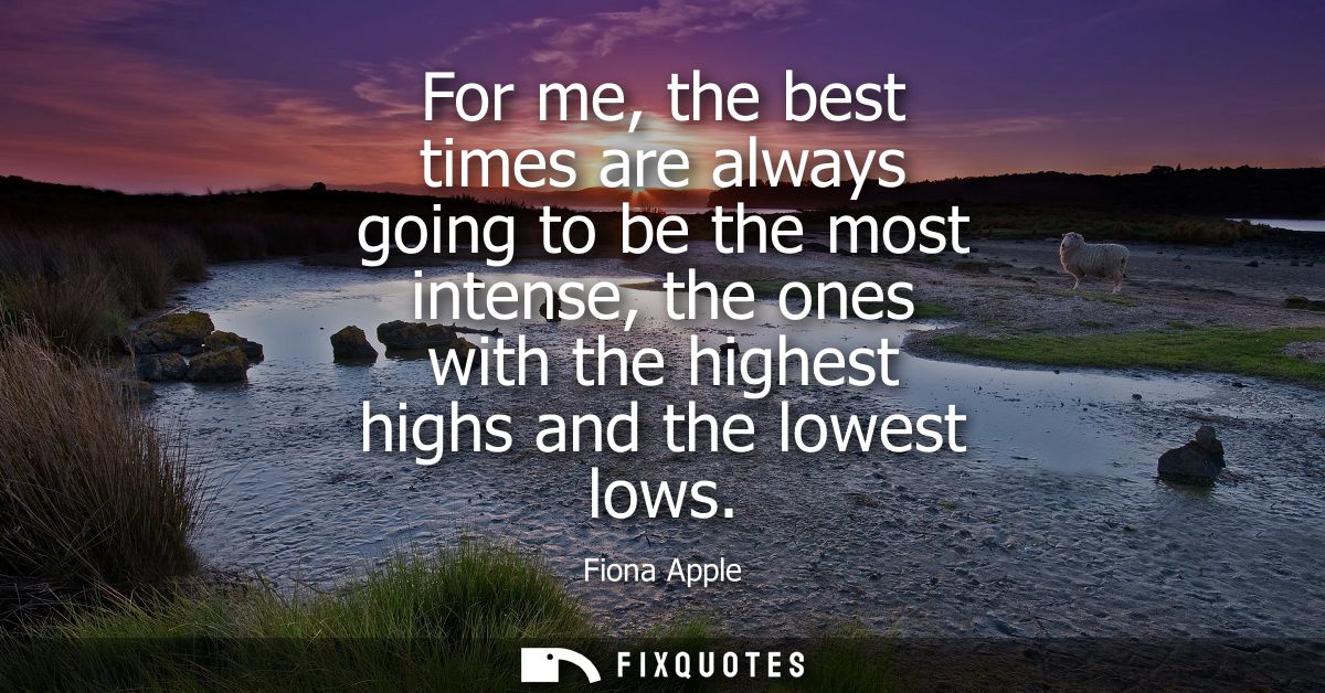 For me, the best times are always going to be the most intense, the ones with the highest highs and the lowest lows