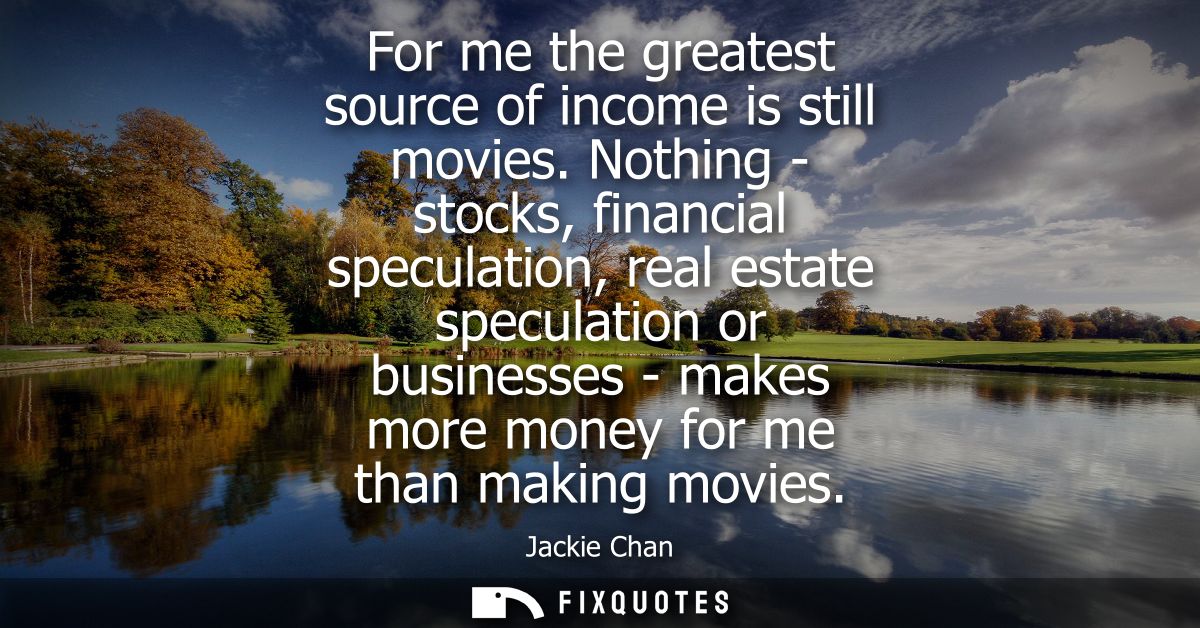 For me the greatest source of income is still movies. Nothing - stocks, financial speculation, real estate speculation o