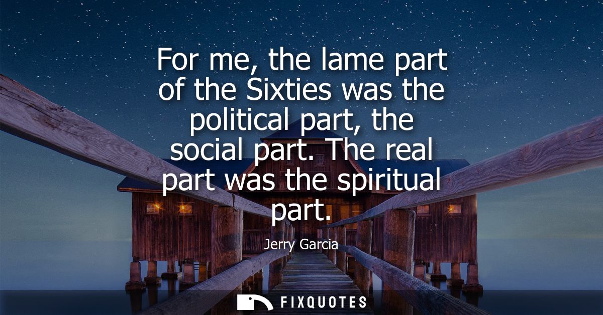 For me, the lame part of the Sixties was the political part, the social part. The real part was the spiritual part