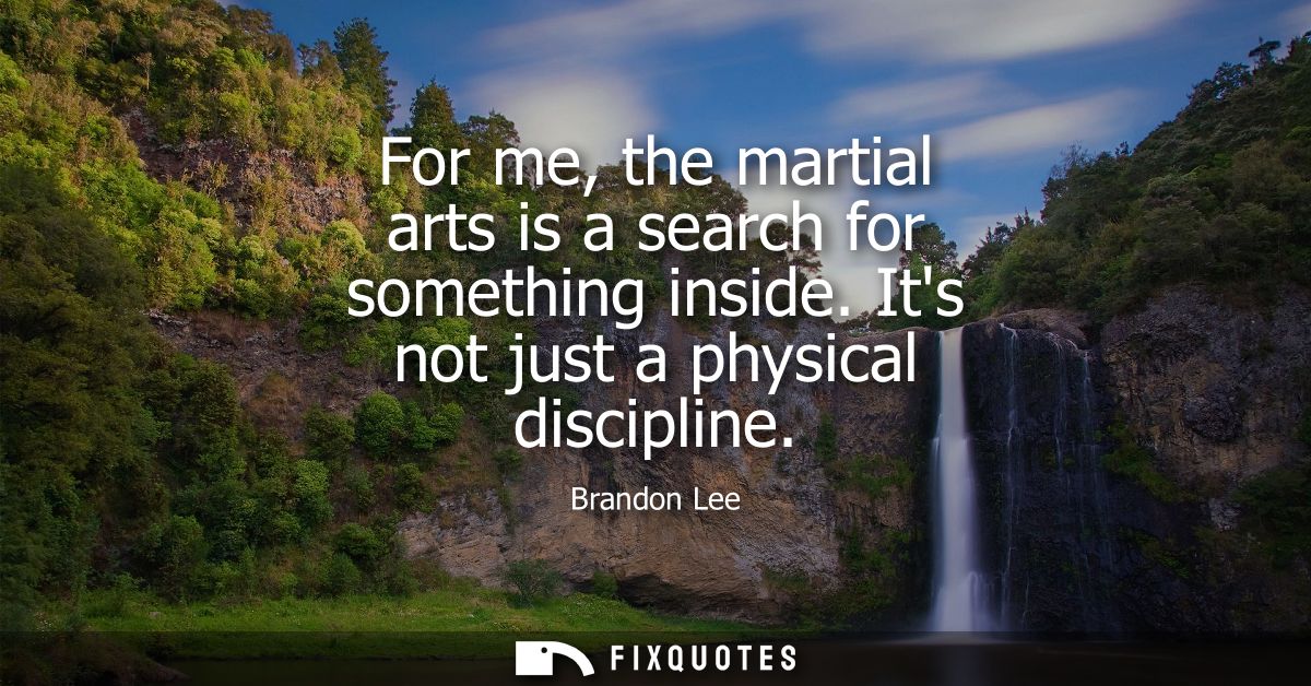 For me, the martial arts is a search for something inside. Its not just a physical discipline