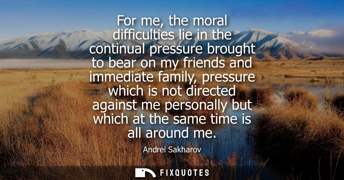 For me, the moral difficulties lie in the continual pressure brought to bear on my friends and immediate family, pressur