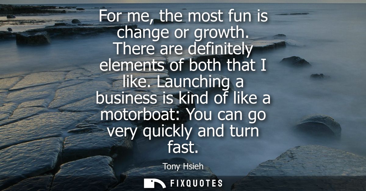 For me, the most fun is change or growth. There are definitely elements of both that I like. Launching a business is kin