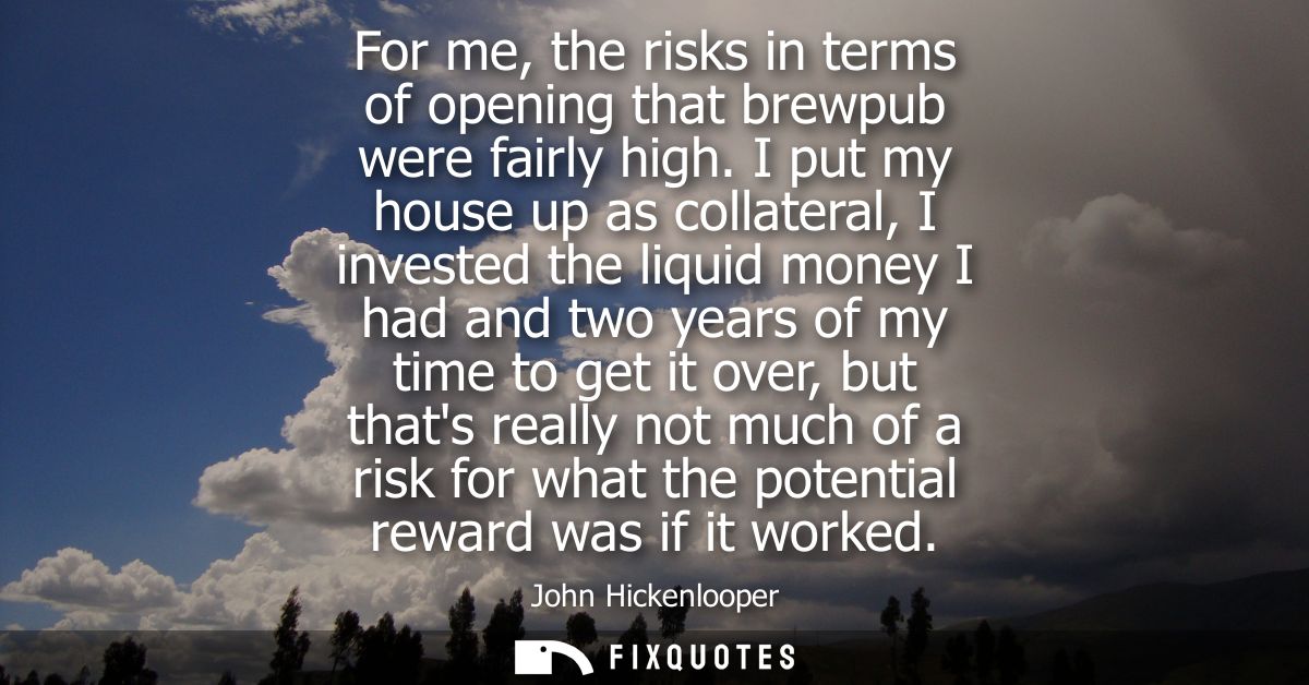 For me, the risks in terms of opening that brewpub were fairly high. I put my house up as collateral, I invested the liq