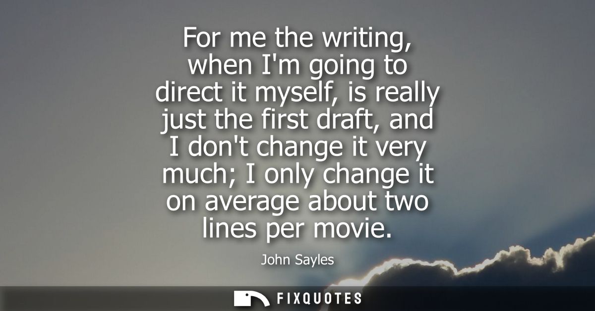 For me the writing, when Im going to direct it myself, is really just the first draft, and I dont change it very much I 