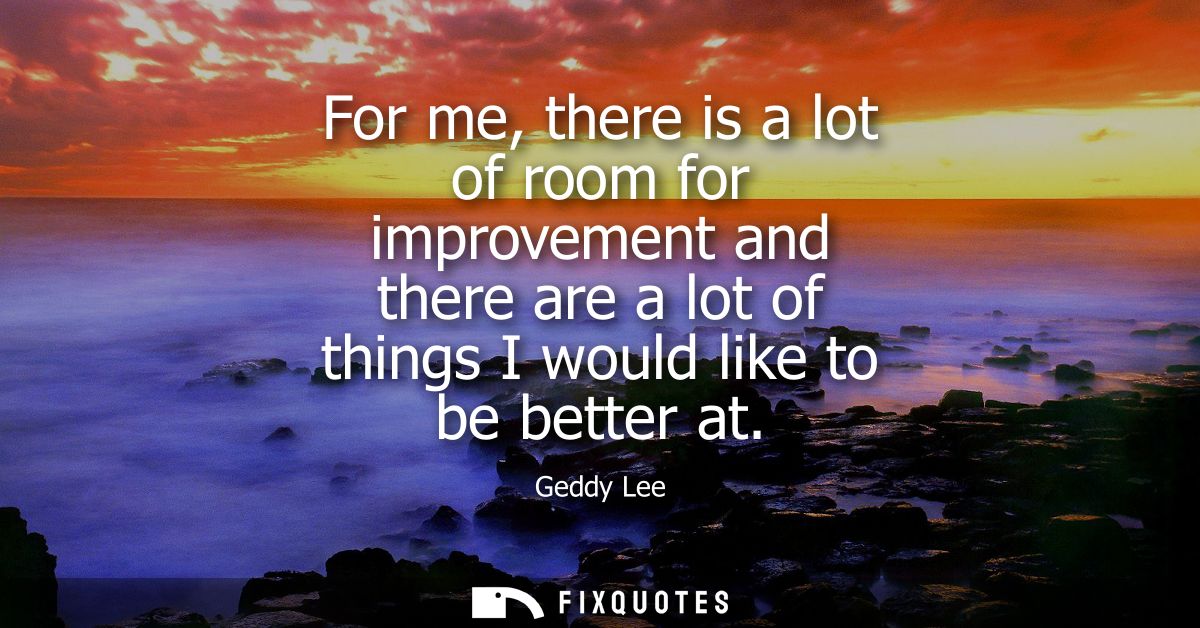 For me, there is a lot of room for improvement and there are a lot of things I would like to be better at