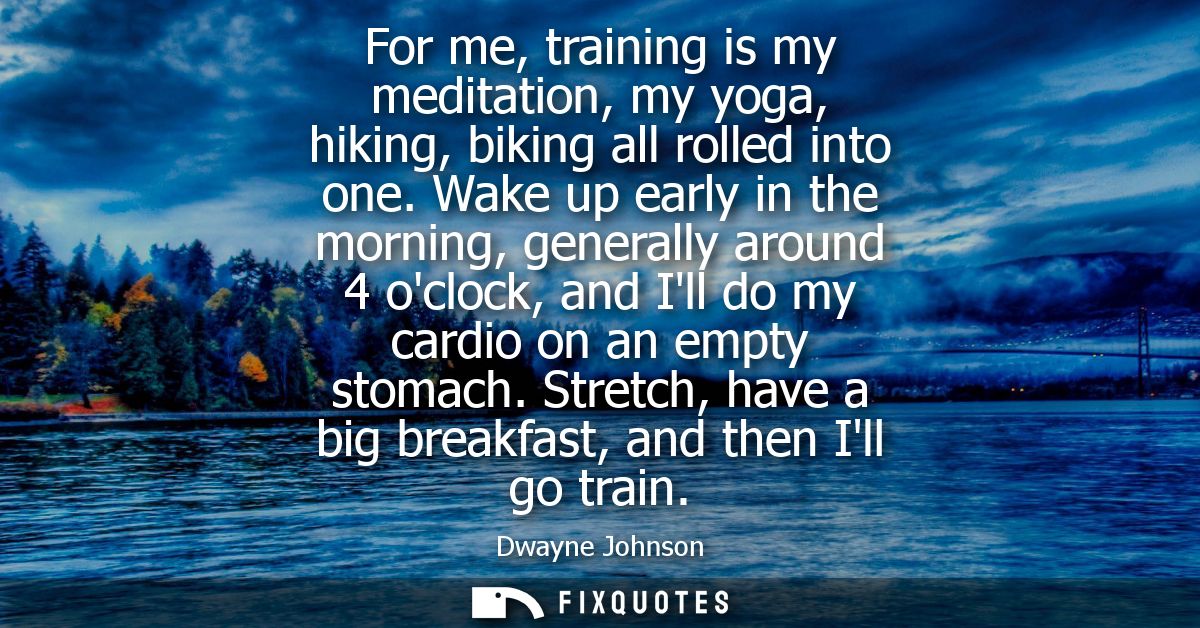 For me, training is my meditation, my yoga, hiking, biking all rolled into one. Wake up early in the morning, generally 