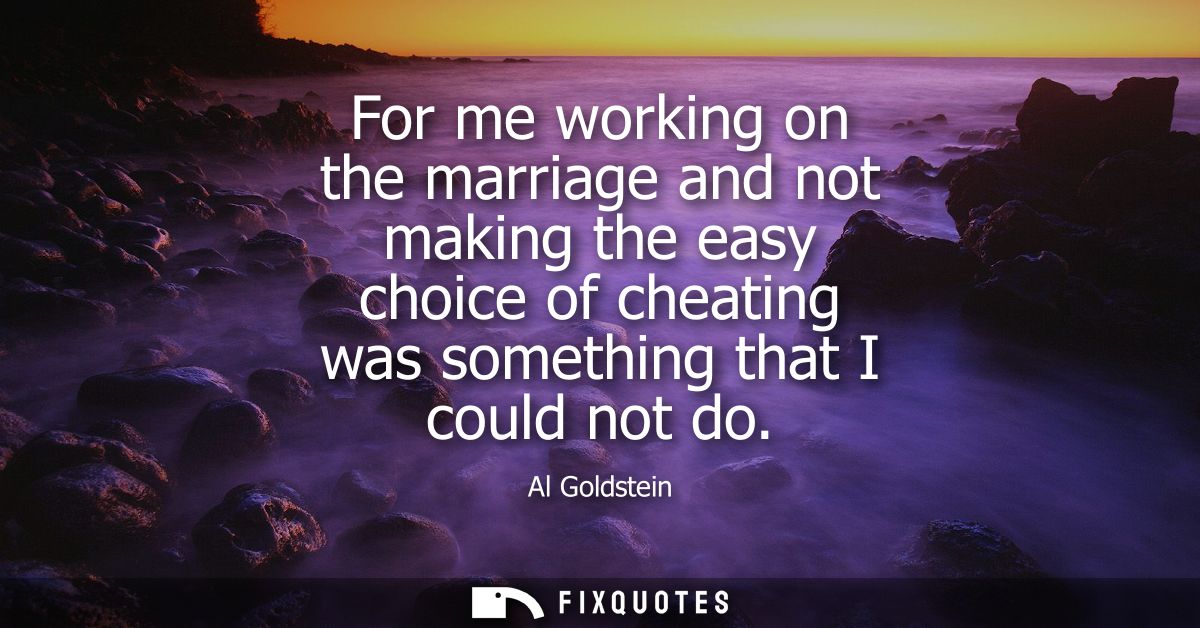 For me working on the marriage and not making the easy choice of cheating was something that I could not do