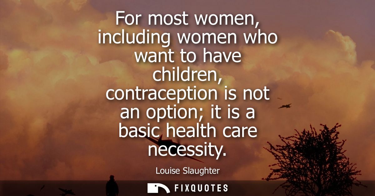 For most women, including women who want to have children, contraception is not an option it is a basic health care nece