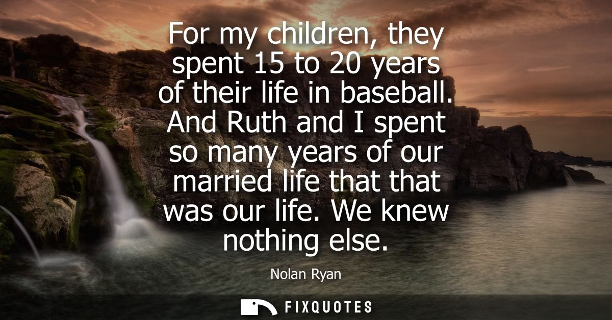 For my children, they spent 15 to 20 years of their life in baseball. And Ruth and I spent so many years of our married 
