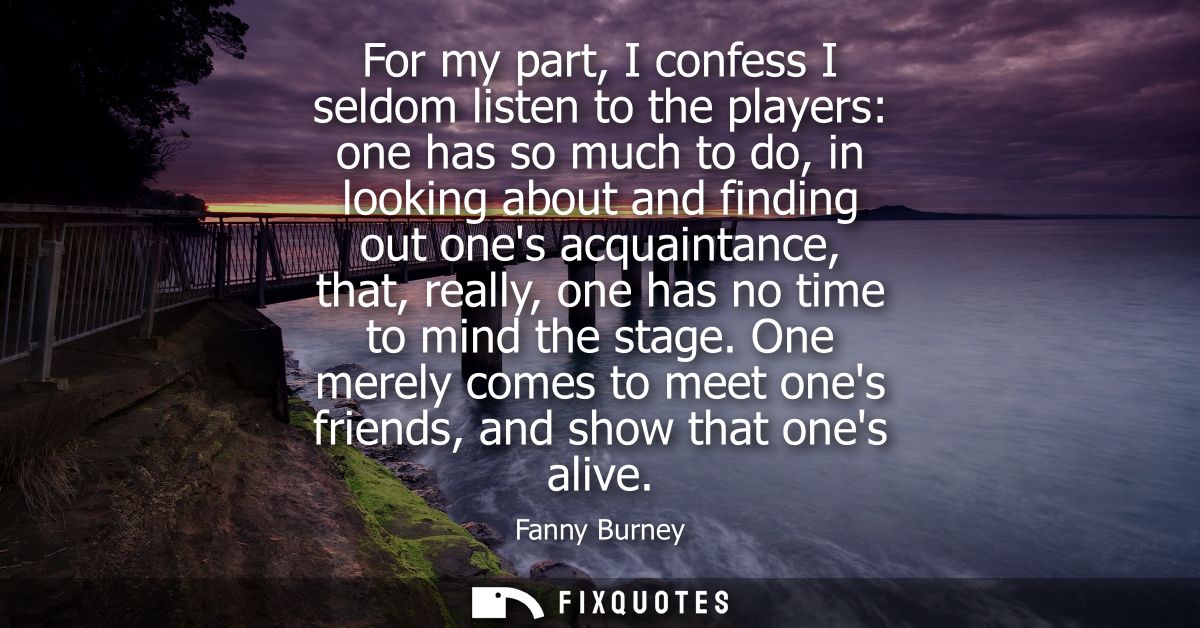 For my part, I confess I seldom listen to the players: one has so much to do, in looking about and finding out ones acqu
