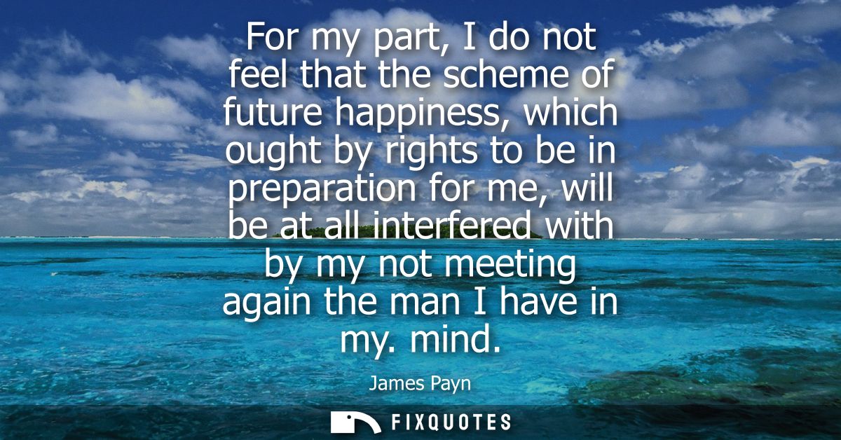 For my part, I do not feel that the scheme of future happiness, which ought by rights to be in preparation for me, will 
