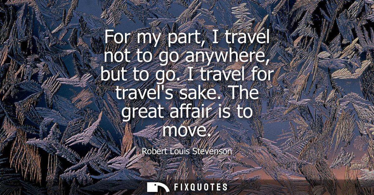 For my part, I travel not to go anywhere, but to go. I travel for travels sake. The great affair is to move