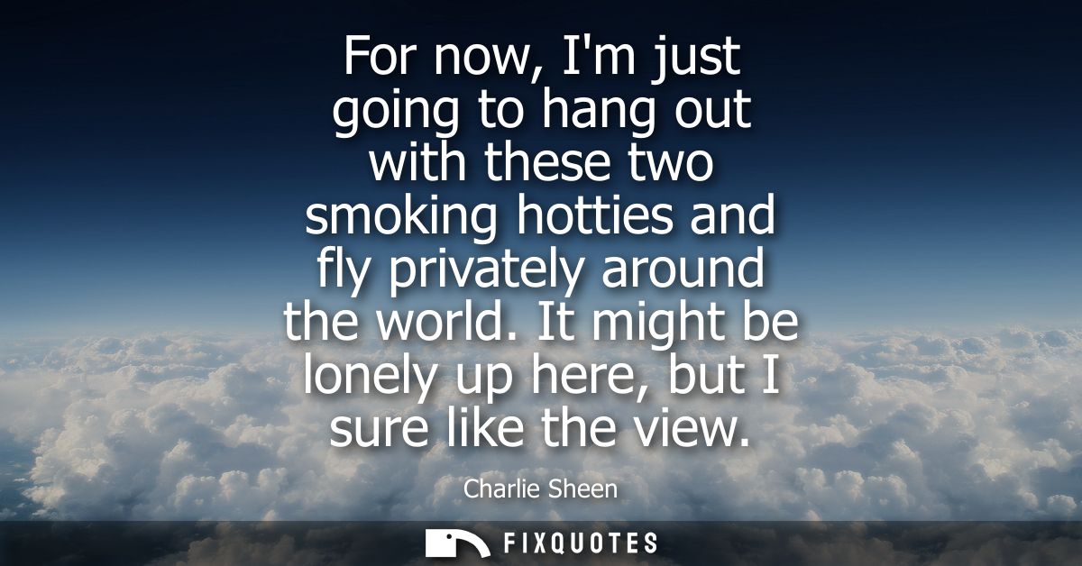 For now, Im just going to hang out with these two smoking hotties and fly privately around the world. It might be lonely