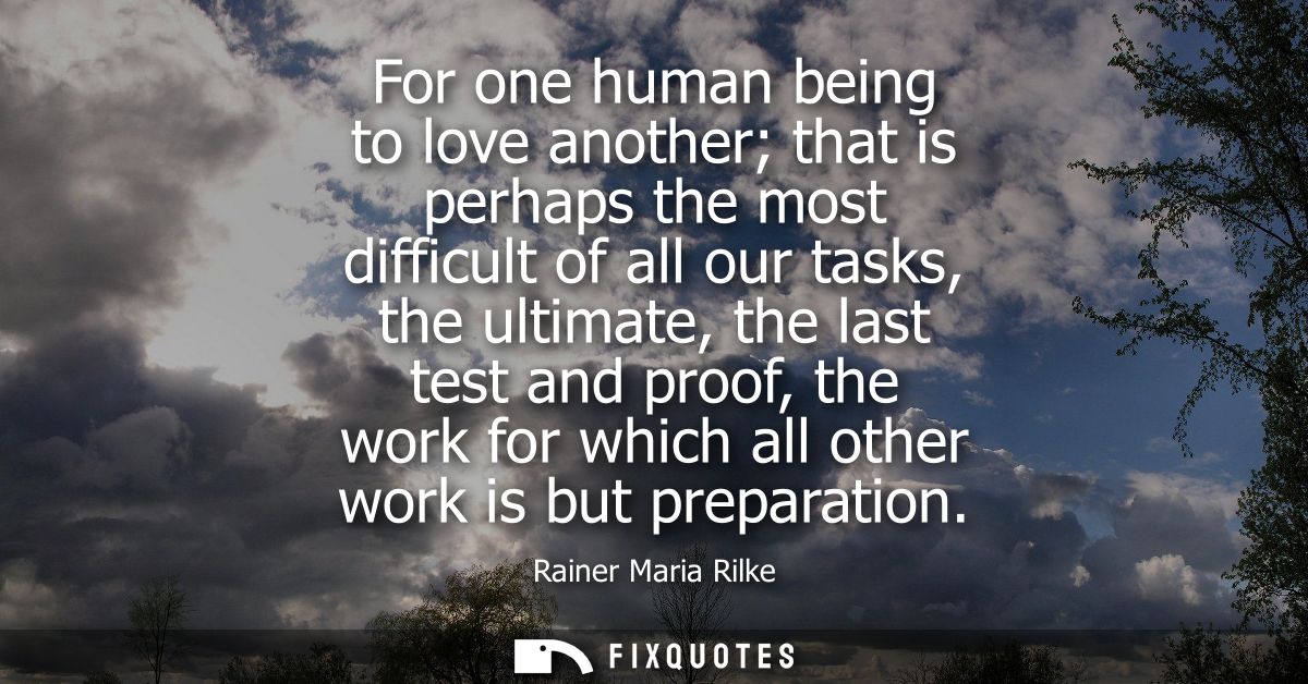 For one human being to love another that is perhaps the most difficult of all our tasks, the ultimate, the last test and